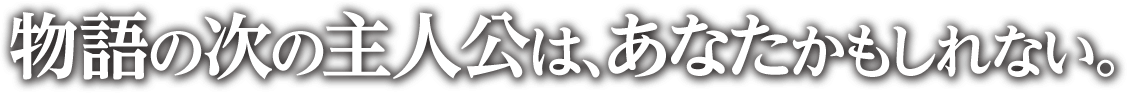 物語の次の主人公は、あなたかもしれない