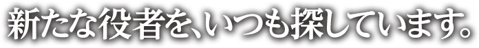 新たな役者を、いつも探しています。