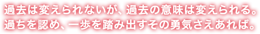 過去は変えられないが、過去の意味は変えられる。過ちを認め、一歩を踏み出すその勇気さえあれば。