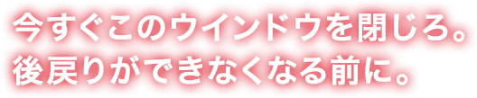 今すぐこのウインドウを閉じろ。後戻りができなくなる前に。