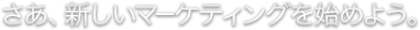 さあ、新しいマーケティングを始めよう。